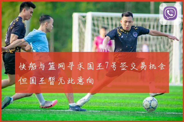 快船与篮网寻求国王7号签交易机会但国王暂无此意向