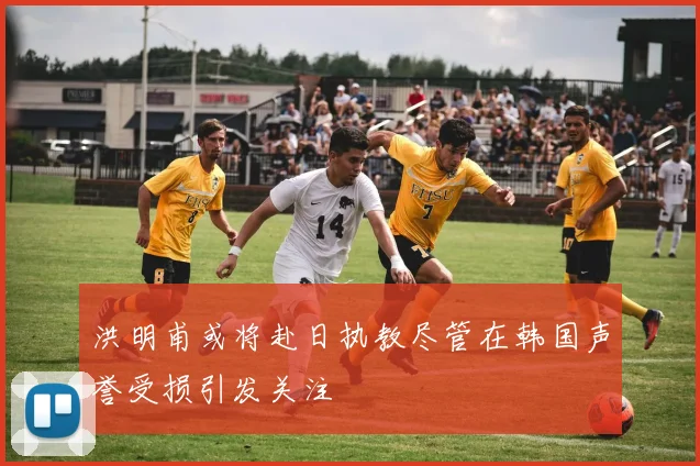 洪明甫或将赴日执教尽管在韩国声誉受损引发关注