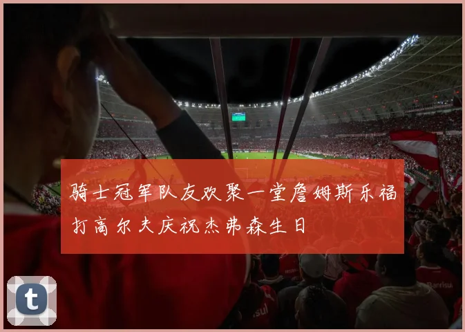 骑士冠军队友欢聚一堂詹姆斯乐福打高尔夫庆祝杰弗森生日