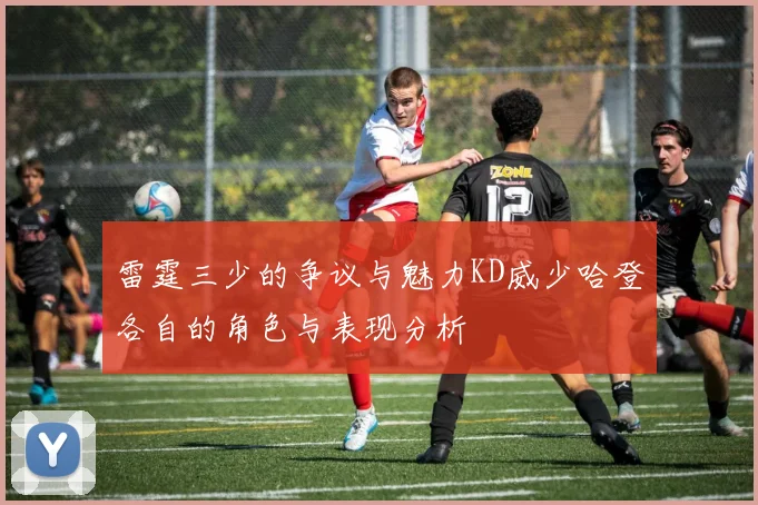 雷霆三少的争议与魅力KD威少哈登各自的角色与表现分析