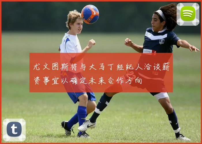 尤文图斯将与大马丁经纪人洽谈薪资事宜以确定未来合作方向