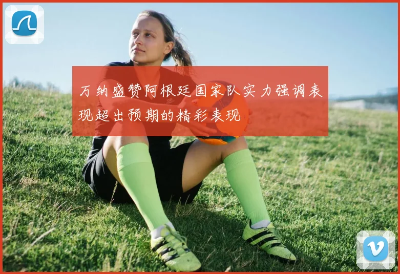 万纳盛赞阿根廷国家队实力强调表现超出预期的精彩表现