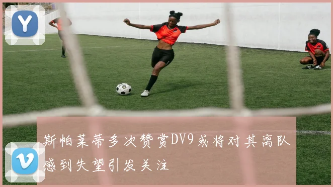 斯帕莱蒂多次赞赏DV9或将对其离队感到失望引发关注