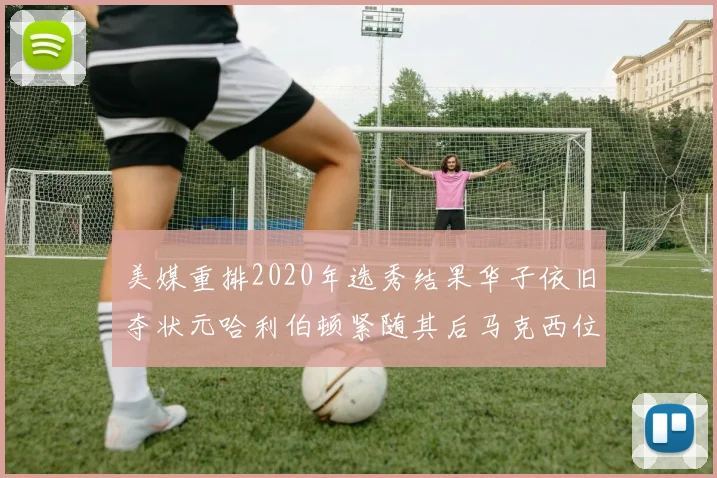 美媒重排2020年选秀结果华子依旧夺状元哈利伯顿紧随其后马克西位列探花