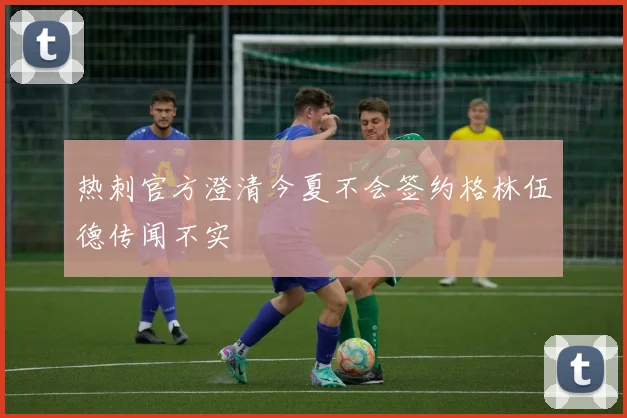 热刺官方澄清今夏不会签约格林伍德传闻不实