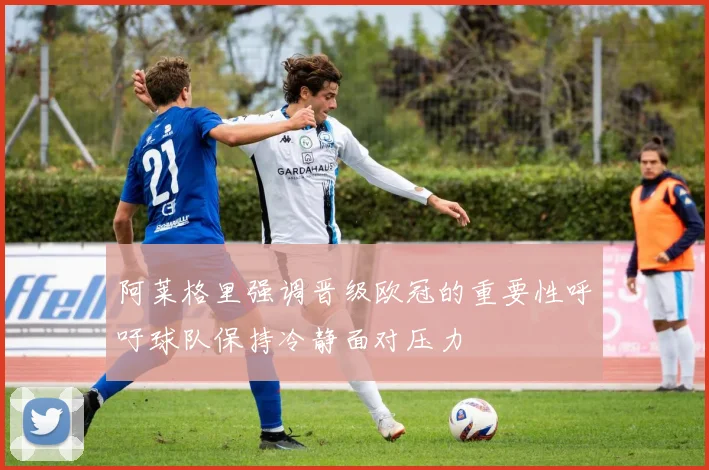 阿莱格里强调晋级欧冠的重要性呼吁球队保持冷静面对压力