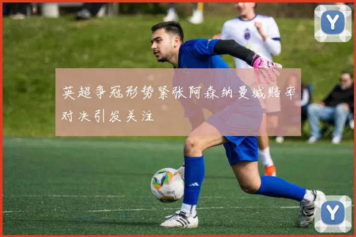 英超争冠形势紧张阿森纳曼城赔率对决引发关注